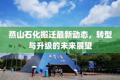 燕山石化搬迁最新动态，转型与升级的未来展望
