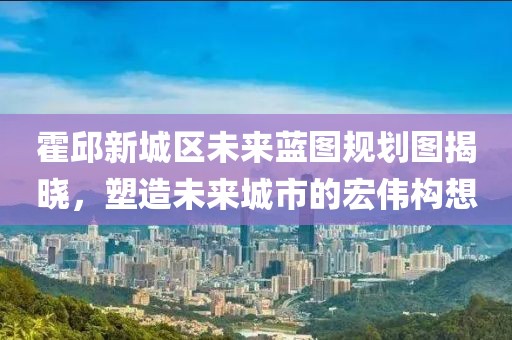 霍邱新城区未来蓝图规划图揭晓，塑造未来城市的宏伟构想