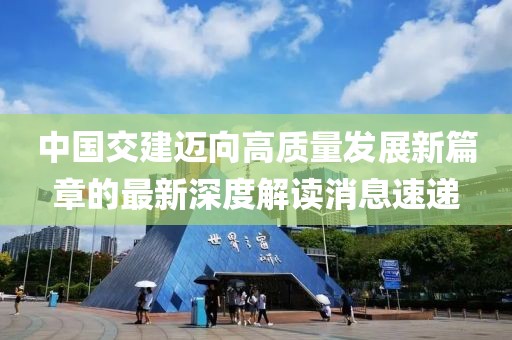 中国交建迈向高质量发展新篇章的最新深度解读消息速递