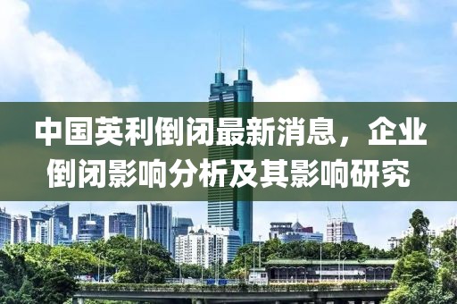 中国英利倒闭最新消息，企业倒闭影响分析及其影响研究