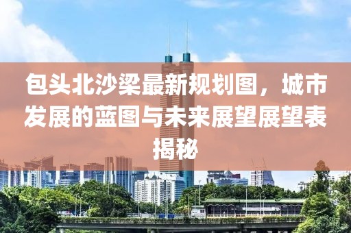 包头北沙梁最新规划图，城市发展的蓝图与未来展望展望表揭秘