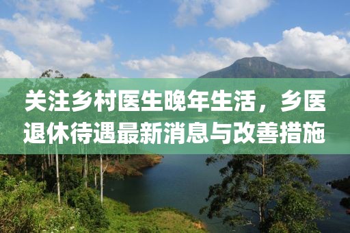 关注乡村医生晚年生活，乡医退休待遇最新消息与改善措施