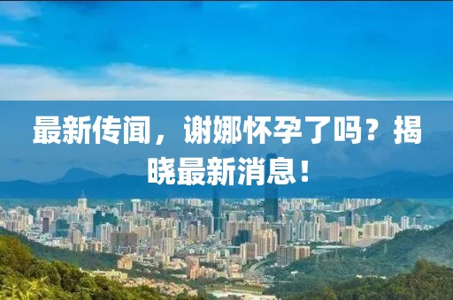 最新传闻，谢娜怀孕了吗？揭晓最新消息！