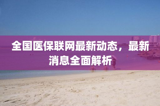 全国医保联网最新动态，最新消息全面解析