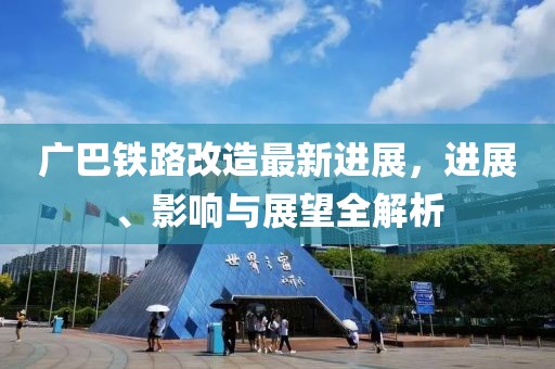 广巴铁路改造最新进展，进展、影响与展望全解析