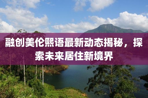 融创美伦熙语最新动态揭秘，探索未来居住新境界