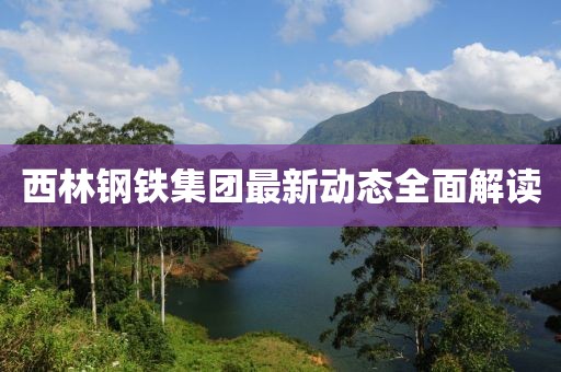 西林钢铁集团最新动态全面解读