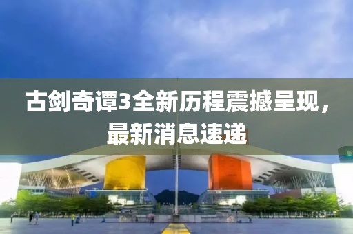 古剑奇谭3全新历程震撼呈现，最新消息速递