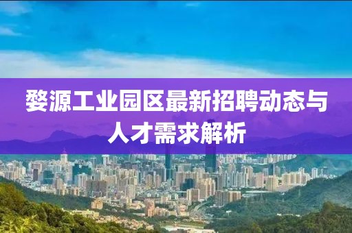 婺源工业园区最新招聘动态与人才需求解析