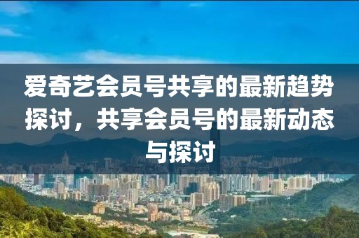 爱奇艺会员号共享的最新趋势探讨，共享会员号的最新动态与探讨