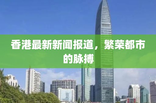 香港最新新闻报道，繁荣都市的脉搏