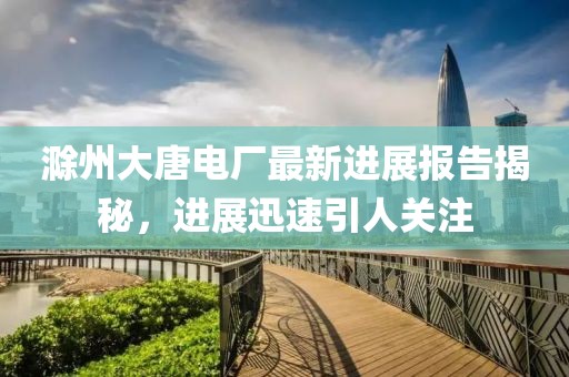 滁州大唐电厂最新进展报告揭秘，进展迅速引人关注