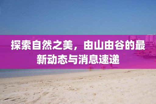 探索自然之美，由山由谷的最新动态与消息速递