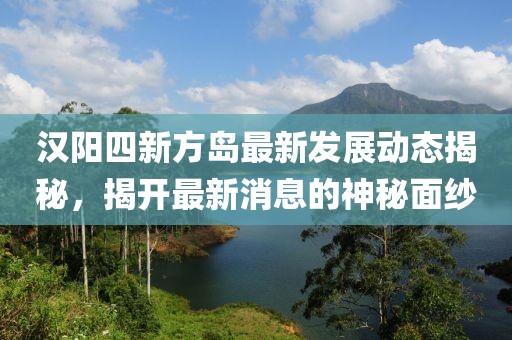 汉阳四新方岛最新发展动态揭秘，揭开最新消息的神秘面纱