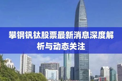 攀钢钒钛股票最新消息深度解析与动态关注