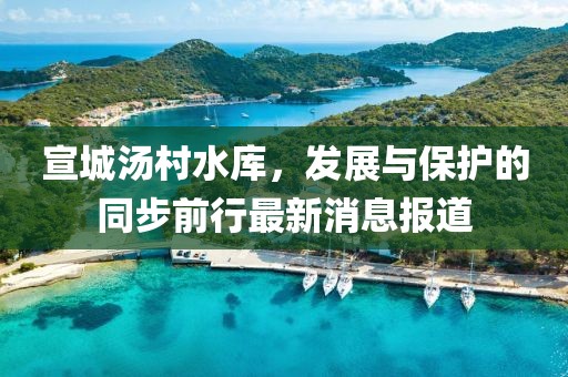 宣城汤村水库，发展与保护的同步前行最新消息报道