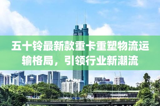 五十铃最新款重卡重塑物流运输格局，引领行业新潮流