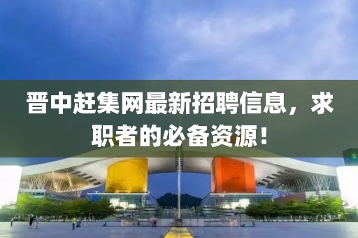 晋中赶集网最新招聘信息，求职者的必备资源！