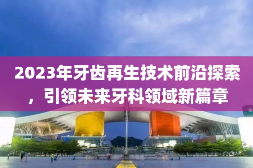 2023年牙齿再生技术前沿探索，引领未来牙科领域新篇章