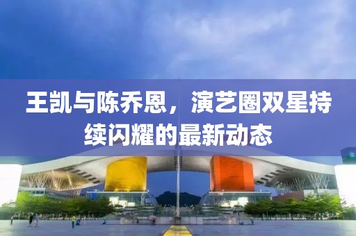 王凯与陈乔恩，演艺圈双星持续闪耀的最新动态