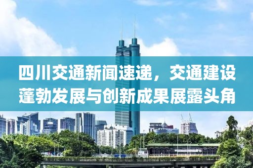四川交通新闻速递，交通建设蓬勃发展与创新成果展露头角