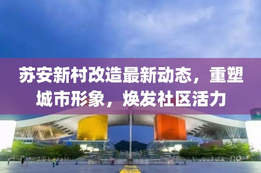 苏安新村改造最新动态，重塑城市形象，焕发社区活力