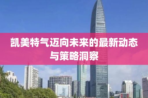 凯美特气迈向未来的最新动态与策略洞察