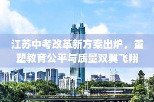 江苏中考改革新方案出炉，重塑教育公平与质量双翼飞翔