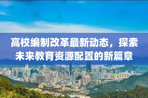 高校编制改革最新动态，探索未来教育资源配置的新篇章