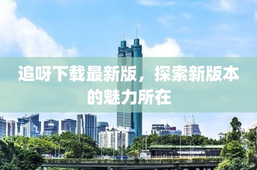 追呀下载最新版，探索新版本的魅力所在