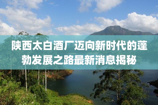 陕西太白酒厂迈向新时代的蓬勃发展之路最新消息揭秘