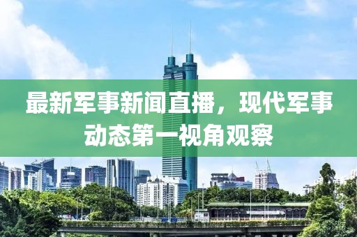 最新军事新闻直播，现代军事动态第一视角观察