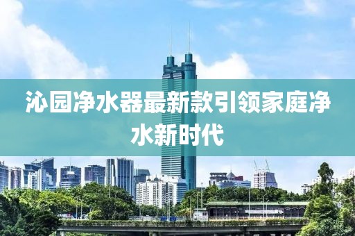 沁园净水器最新款引领家庭净水新时代