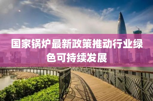 国家锅炉最新政策推动行业绿色可持续发展