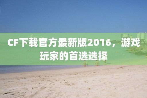 CF下载官方最新版2016，游戏玩家的首选选择