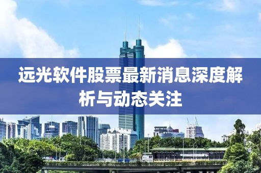 远光软件股票最新消息深度解析与动态关注