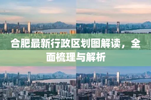 合肥最新行政区划图解读，全面梳理与解析