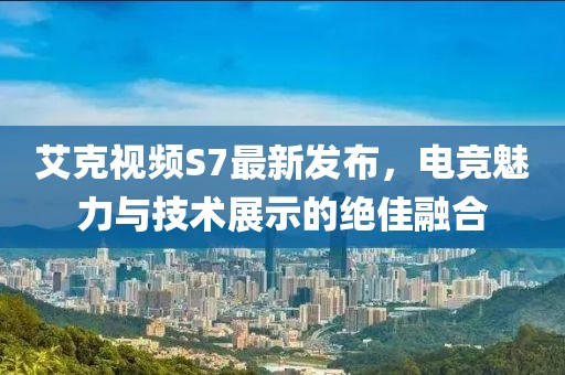 艾克视频S7最新发布，电竞魅力与技术展示的绝佳融合