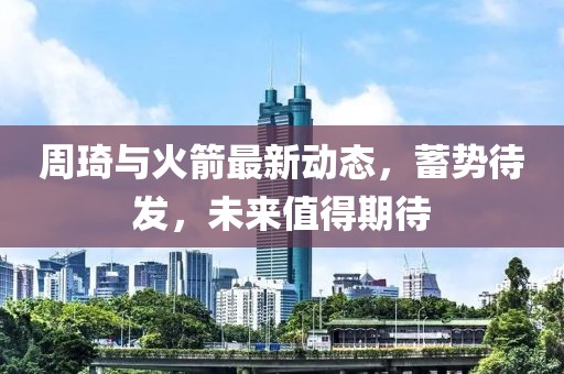 周琦与火箭最新动态，蓄势待发，未来值得期待