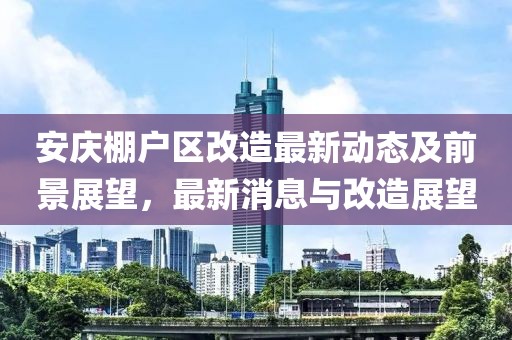 安庆棚户区改造最新动态及前景展望，最新消息与改造展望