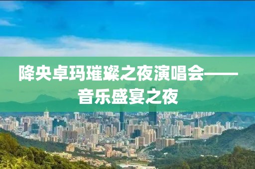 降央卓玛璀璨之夜演唱会——音乐盛宴之夜