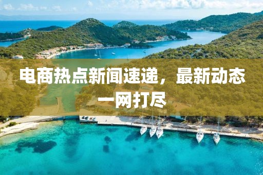 电商热点新闻速递，最新动态一网打尽
