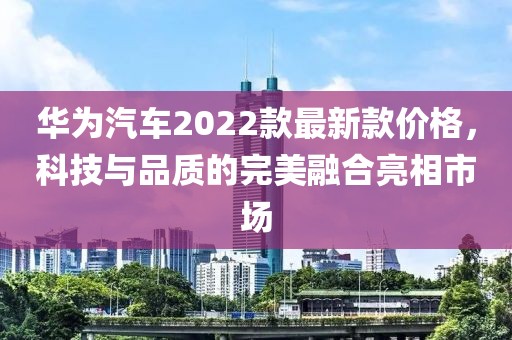 华为汽车2022款最新款价格，科技与品质的完美融合亮相市场