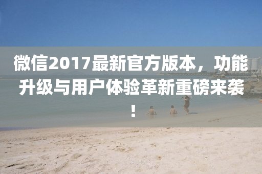 微信2017最新官方版本，功能升级与用户体验革新重磅来袭！