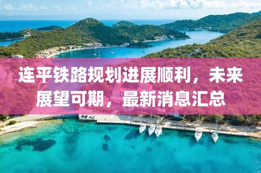 连平铁路规划进展顺利，未来展望可期，最新消息汇总