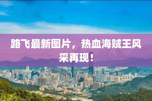 路飞最新图片，热血海贼王风采再现！