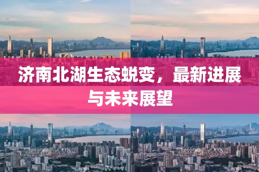 济南北湖生态蜕变，最新进展与未来展望