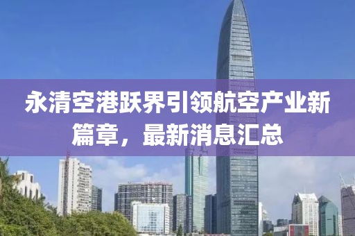 永清空港跃界引领航空产业新篇章，最新消息汇总