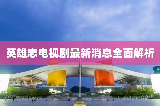 英雄志电视剧最新消息全面解析