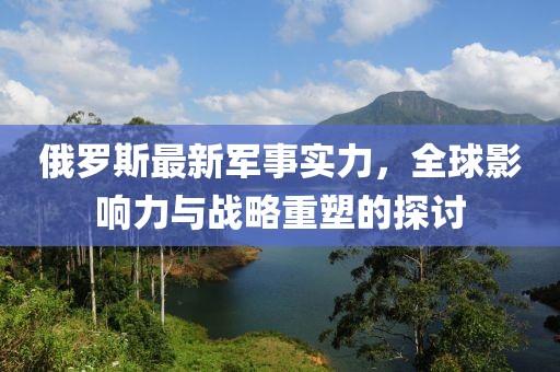 俄罗斯最新军事实力，全球影响力与战略重塑的探讨